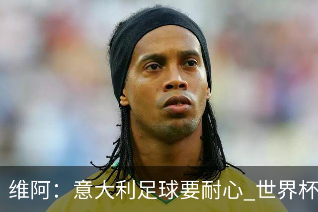 维阿：意大利足球要耐心 世界杯我支持安帅的巴西和儿子的美国队